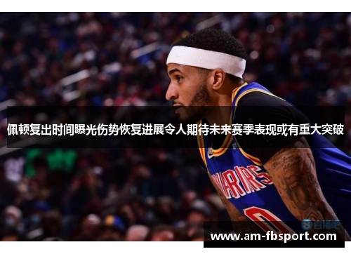 佩顿复出时间曝光伤势恢复进展令人期待未来赛季表现或有重大突破