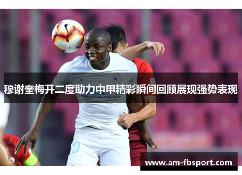 穆谢奎梅开二度助力中甲精彩瞬间回顾展现强势表现