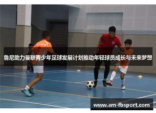 鲁尼助力曼联青少年足球发展计划推动年轻球员成长与未来梦想 鲁尼助力曼联青少年足球发展计划推动年轻球员成长与未来梦想