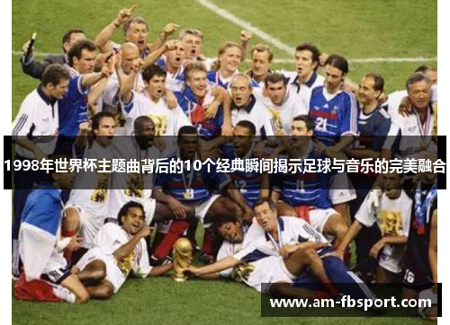 1998年世界杯主题曲背后的10个经典瞬间揭示足球与音乐的完美融合