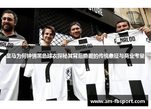 皇马为何钟情黑色球衣探秘其背后隐藏的传统象征与商业考量