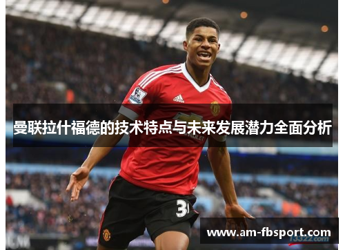 曼联拉什福德的技术特点与未来发展潜力全面分析 曼联拉什福德的技术特点与未来发展潜力全面分析