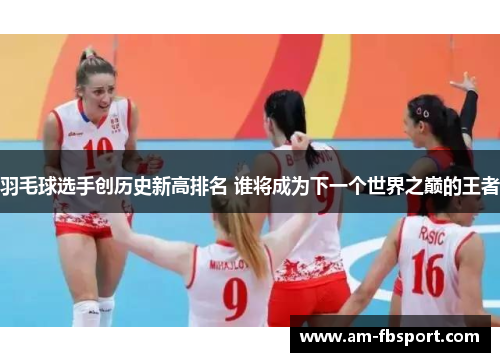 羽毛球选手创历史新高排名 谁将成为下一个世界之巅的王者 羽毛球选手创历史新高排名 谁将成为下一个世界之巅的王者