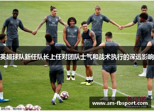 英超球队新任队长上任对团队士气和战术执行的深远影响 英超球队新任队长上任对团队士气和战术执行的深远影响