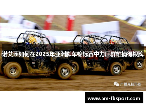 诺艾莎如何在2025年亚洲脚车锦标赛中力压群雄摘得银牌 诺艾莎如何在2025年亚洲脚车锦标赛中力压群雄摘得银牌