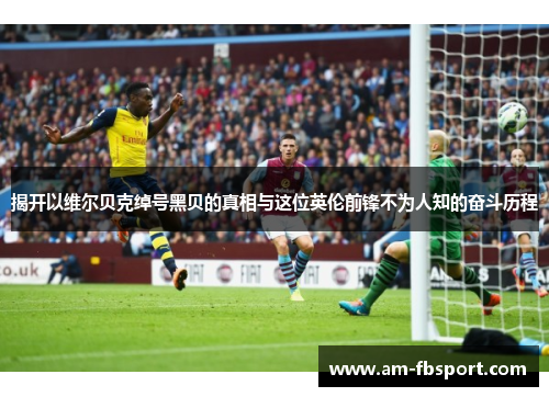 揭开以维尔贝克绰号黑贝的真相与这位英伦前锋不为人知的奋斗历程 揭开以维尔贝克绰号黑贝的真相与这位英伦前锋不为人知的奋斗历程