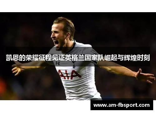 凯恩的荣耀征程见证英格兰国家队崛起与辉煌时刻 凯恩的荣耀征程见证英格兰国家队崛起与辉煌时刻