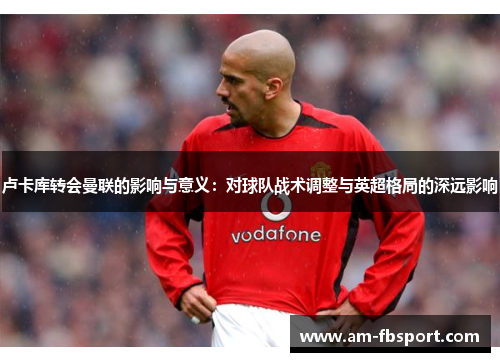 卢卡库转会曼联的影响与意义:对球队战术调整与英超格局的深远影响 卢卡库转会曼联的影响与意义:对球队战术调整与英超格局的深远影响