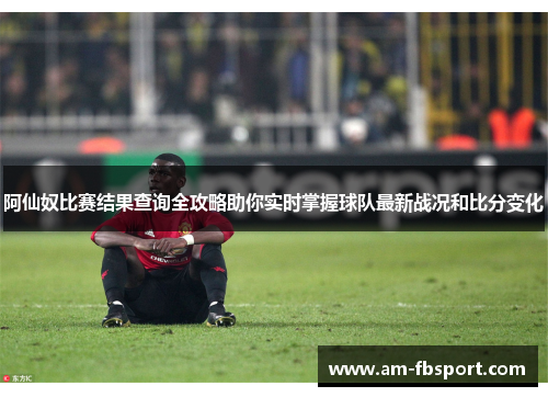 阿仙奴比赛结果查询全攻略助你实时掌握球队最新战况和比分变化 阿仙奴比赛结果查询全攻略助你实时掌握球队最新战况和比分变化
