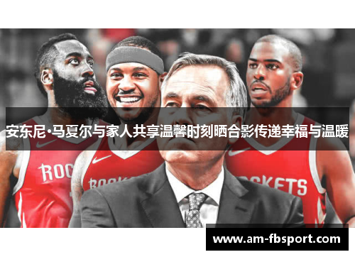 安东尼·马夏尔与家人共享温馨时刻晒合影传递幸福与温暖 安东尼·马夏尔与家人共享温馨时刻晒合影传递幸福与温暖