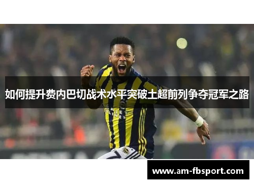 如何提升费内巴切战术水平突破土超前列争夺冠军之路