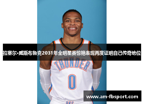 拉塞尔·威斯布鲁克2031年全明星赛惊艳表现再度证明自己传奇地位