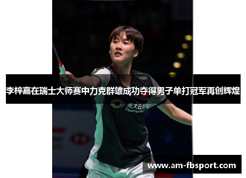 李梓嘉在瑞士大师赛中力克群雄成功夺得男子单打冠军再创辉煌