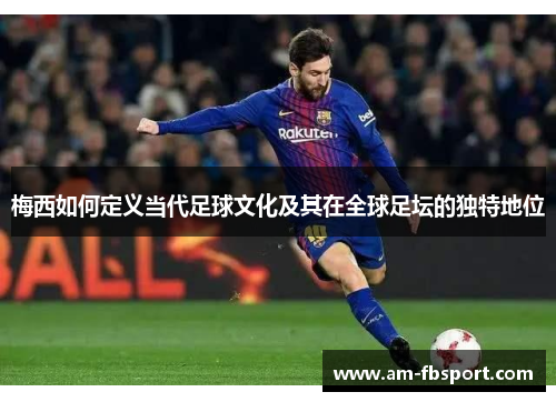 梅西如何定义当代足球文化及其在全球足坛的独特地位