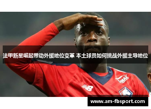 法甲新星崛起带动外援地位变革 本土球员如何挑战外援主导地位