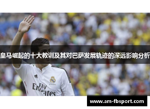 皇马崛起的十大教训及其对巴萨发展轨迹的深远影响分析