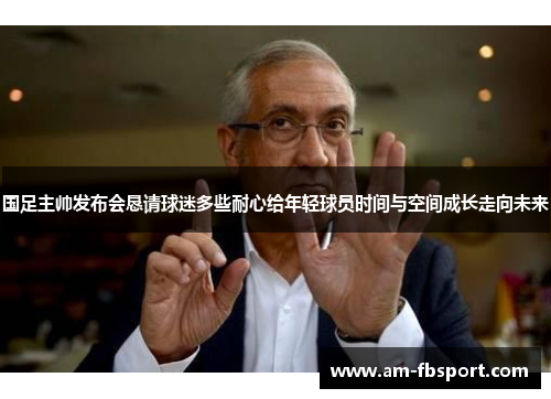 国足主帅发布会恳请球迷多些耐心给年轻球员时间与空间成长走向未来
