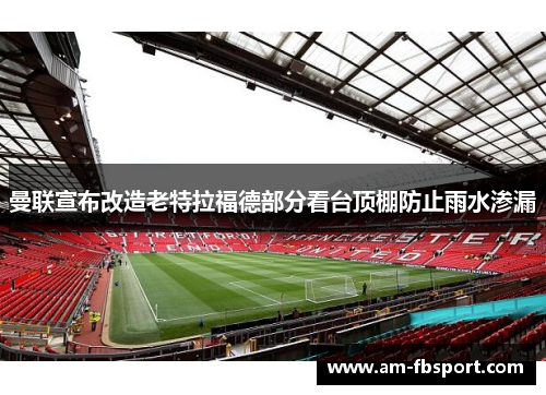 曼联宣布改造老特拉福德部分看台顶棚防止雨水渗漏 曼联宣布改造老特拉福德部分看台顶棚防止雨水渗漏