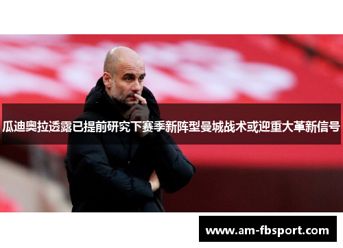 瓜迪奥拉透露已提前研究下赛季新阵型曼城战术或迎重大革新信号