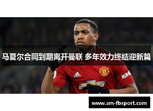 马夏尔合同到期离开曼联 多年效力终结迎新篇 马夏尔合同到期离开曼联 多年效力终结迎新篇