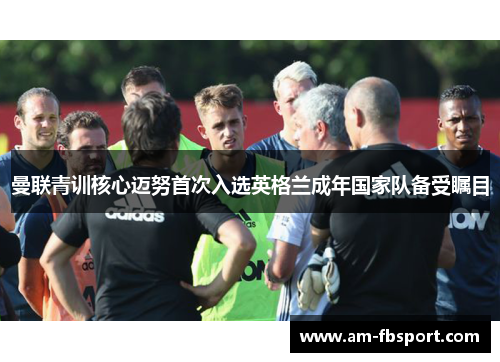曼联青训核心迈努首次入选英格兰成年国家队备受瞩目 曼联青训核心迈努首次入选英格兰成年国家队备受瞩目
