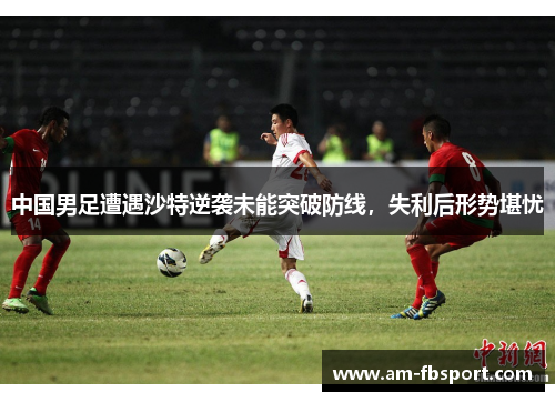 中国男足遭遇沙特逆袭未能突破防线,失利后形势堪忧 中国男足遭遇沙特逆袭未能突破防线,失利后形势堪忧